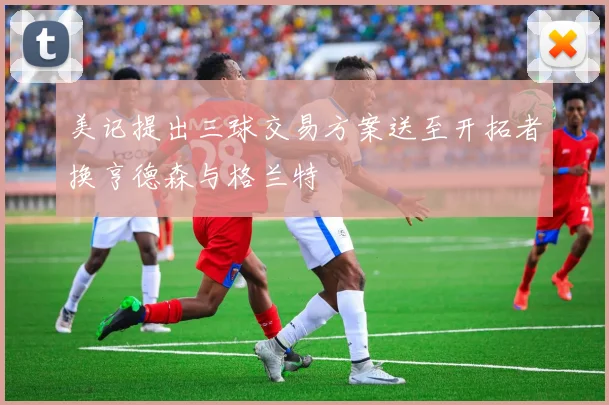 美记提出三球交易方案送至开拓者换亨德森与格兰特
