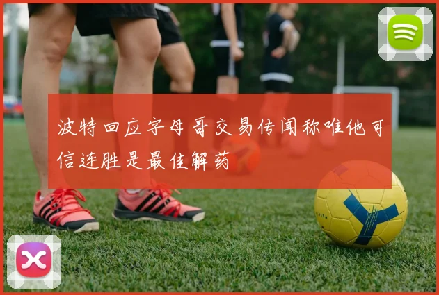 波特回应字母哥交易传闻称唯他可信连胜是最佳解药