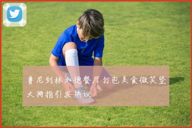 鲁尼到林加德餐厅打包美食微笑竖大拇指引发热议