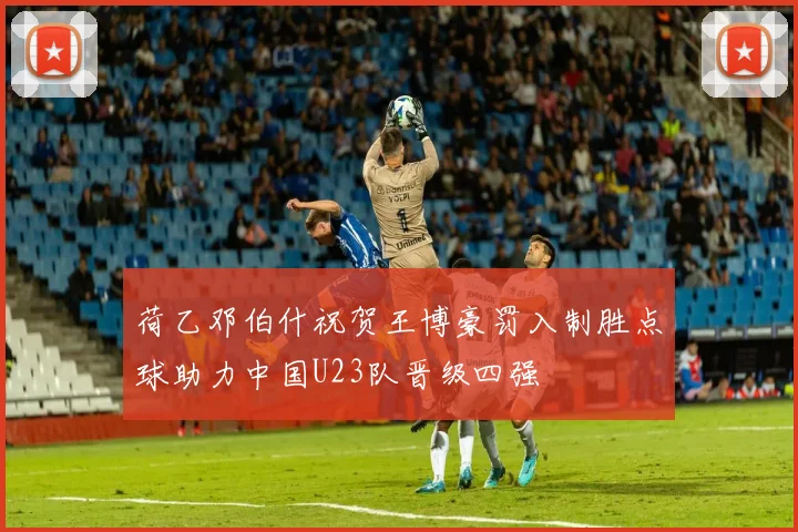 荷乙邓伯什祝贺王博豪罚入制胜点球助力中国U23队晋级四强