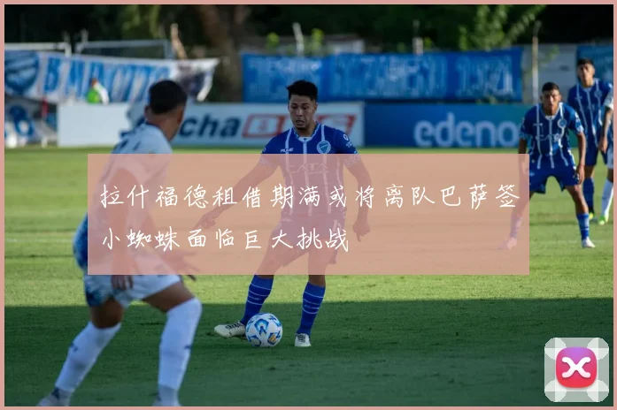 拉什福德租借期满或将离队巴萨签小蜘蛛面临巨大挑战