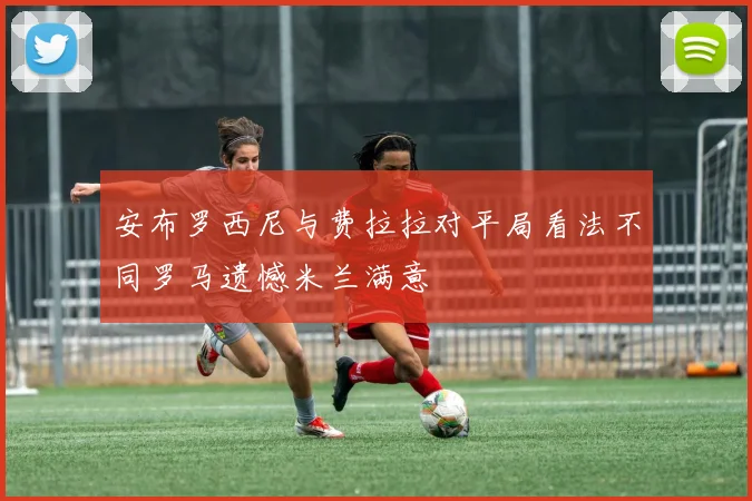 安布罗西尼与费拉拉对平局看法不同罗马遗憾米兰满意