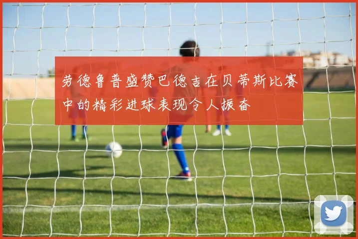 劳德鲁普盛赞巴德吉在贝蒂斯比赛中的精彩进球表现令人振奋