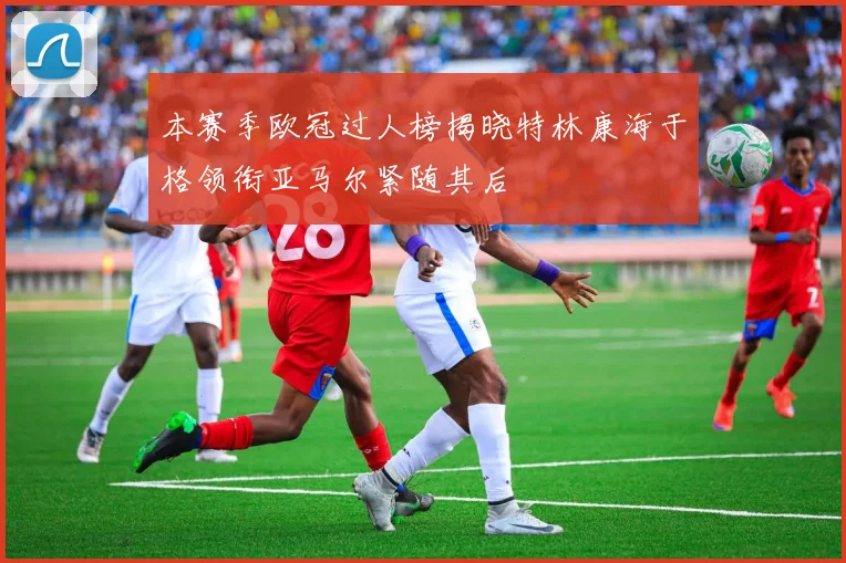 本赛季欧冠过人榜揭晓特林康海于格领衔亚马尔紧随其后