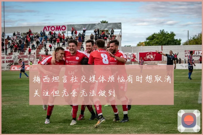 梅西坦言社交媒体烦恼有时想取消关注但无奈无法做到
