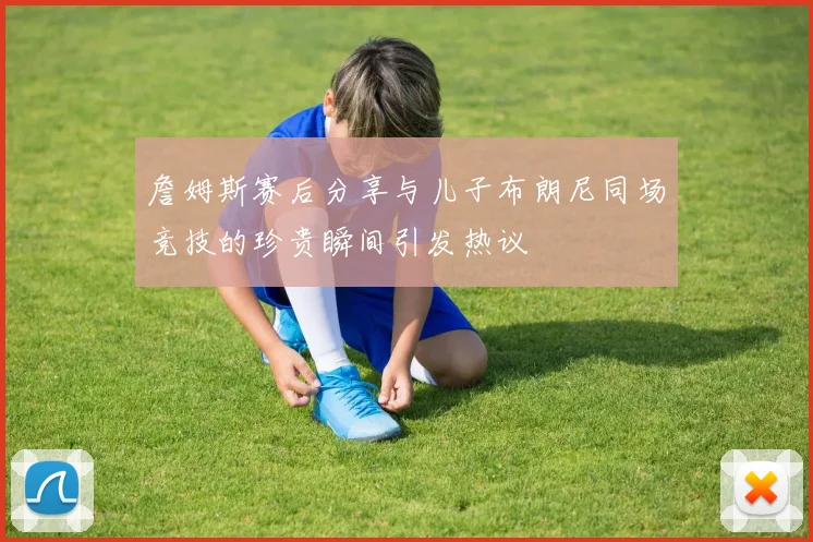 詹姆斯赛后分享与儿子布朗尼同场竞技的珍贵瞬间引发热议