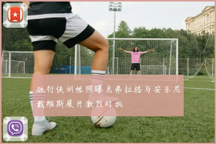 独行侠训练照曝光弗拉格与安东尼戴维斯展开激烈对抗