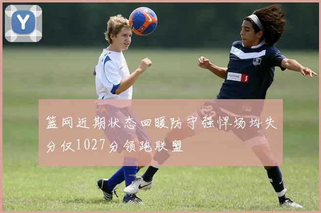 篮网近期状态回暖防守强悍场均失分仅1027分领跑联盟