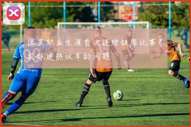 保罗职业生涯首次连续缺席比赛引发球迷热议年龄问题