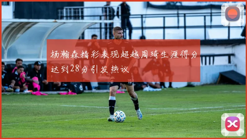 杨瀚森精彩表现超越周琦生涯得分达到28分引发热议