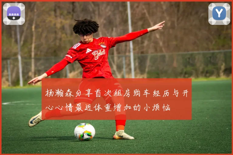 杨瀚森分享首次租房购车经历与开心心情最近体重增加的小烦恼