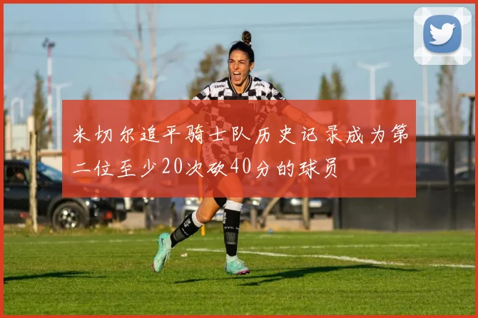米切尔追平骑士队历史记录成为第二位至少20次砍40分的球员