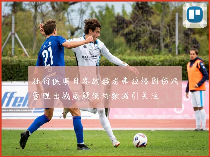 独行侠明日客战猛龙弗拉格因伤病管理出战成疑场均数据引关注