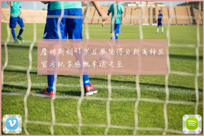 詹姆斯创41岁后单场得分新高转发官方纪录感慨幸运之至