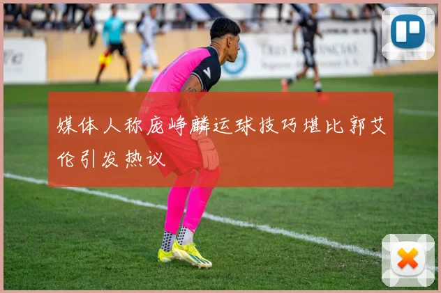 媒体人称庞峥麟运球技巧堪比郭艾伦引发热议