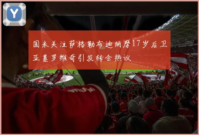 国米关注萨格勒布迪纳摩17岁后卫亚基罗维奇引发转会热议