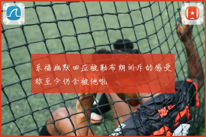 乐福幽默回应被勒布朗训斥的感受称至今仍会被他吼