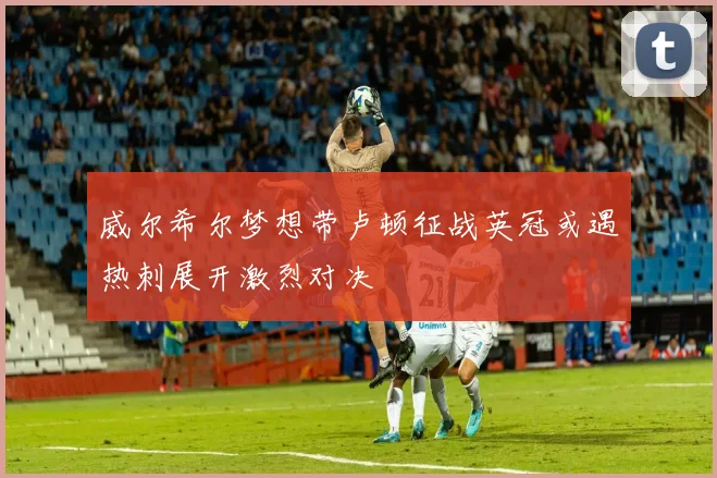 威尔希尔梦想带卢顿征战英冠或遇热刺展开激烈对决