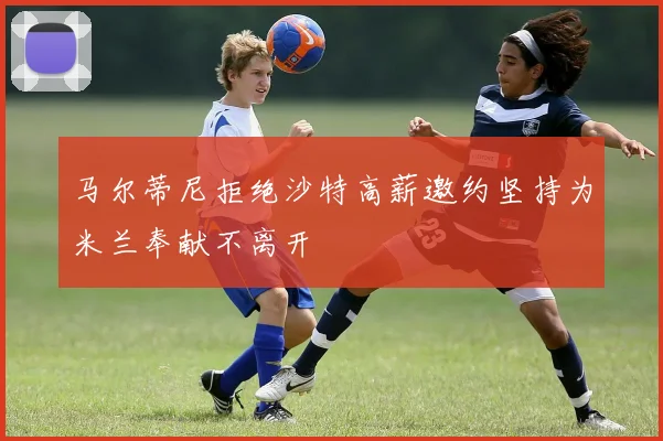 马尔蒂尼拒绝沙特高薪邀约坚持为米兰奉献不离开