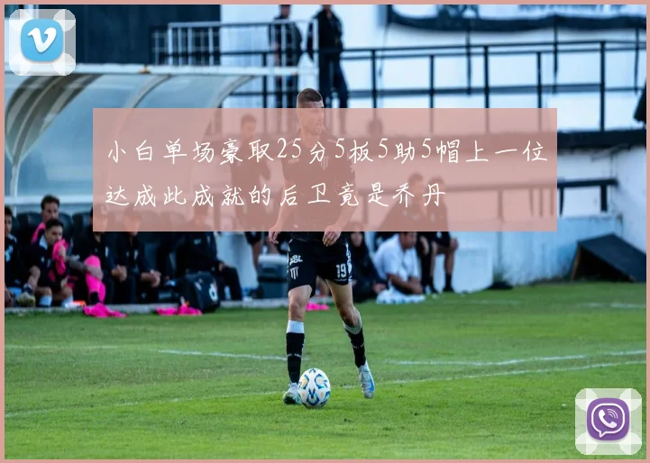 小白单场豪取25分5板5助5帽上一位达成此成就的后卫竟是乔丹