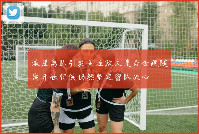 浓眉离队引发关注欧文是否会跟随离开独行侠仍然坚定留队决心