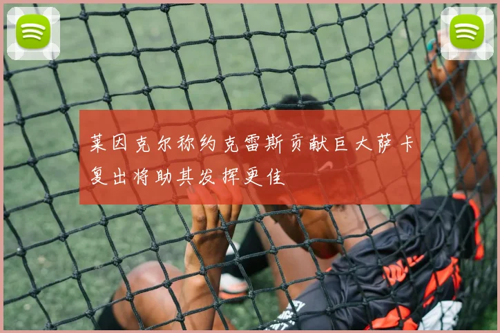 莱因克尔称约克雷斯贡献巨大萨卡复出将助其发挥更佳