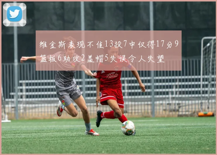 维金斯表现不佳13投7中仅得17分9篮板6助攻2盖帽5失误令人失望