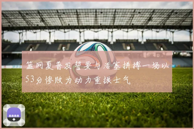 篮网夏普发誓要与活塞拼搏一场以53分惨败为动力重振士气
