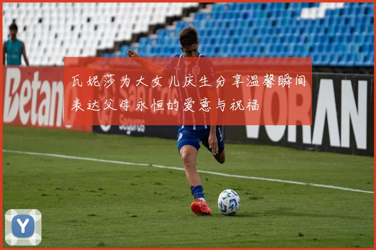 瓦妮莎为大女儿庆生分享温馨瞬间表达父母永恒的爱意与祝福