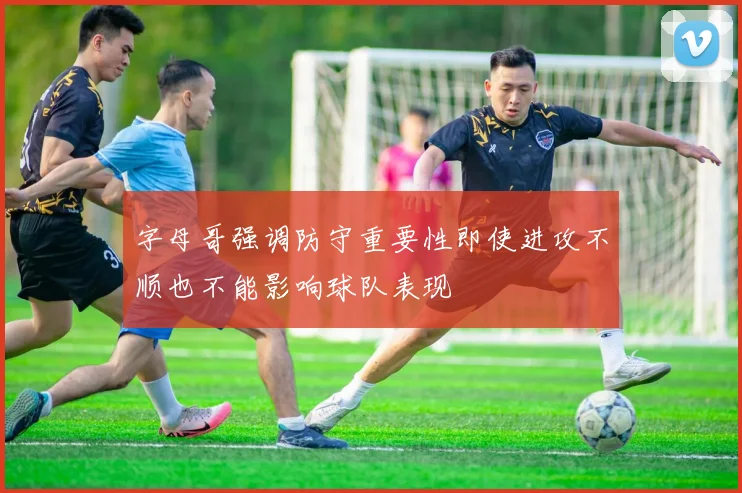 字母哥强调防守重要性即使进攻不顺也不能影响球队表现