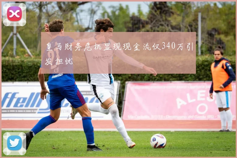 皇马财务危机显现现金流仅340万引发担忧