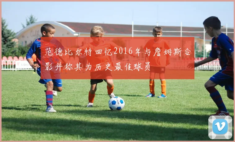 范德比尔特回忆2016年与詹姆斯合影并称其为历史最佳球员