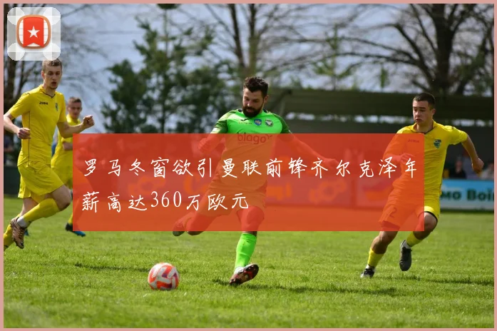 罗马冬窗欲引曼联前锋齐尔克泽年薪高达360万欧元