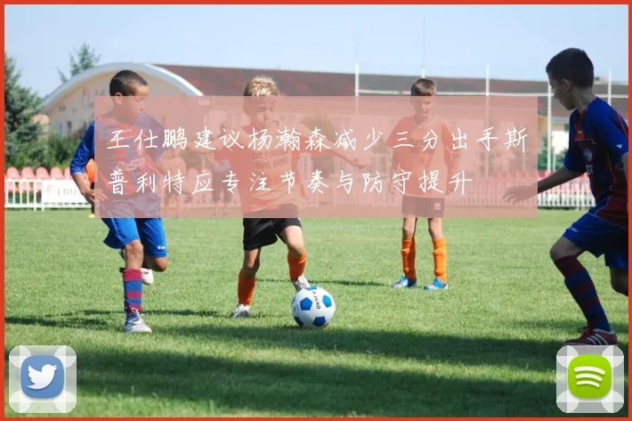 王仕鹏建议杨瀚森减少三分出手斯普利特应专注节奏与防守提升